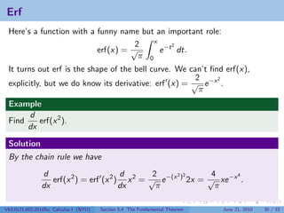 Erf
 Here’s a function with a funny name but an important role:
                                         x
                                    2          2
                          erf(x) = √       e −t dt.
                                     π 0
 It turns out erf is the shape of the bell curve. We can’t ﬁnd erf(x),
                                                       2     2
 explicitly, but we do know its derivative: erf (x) = √ e −x .
                                                        π
 Example
      d
 Find    erf(x 2 ).
      dx

 Solution
 By the chain rule we have
                d                        d       2     2 2      4     4
                   erf(x 2 ) = erf (x 2 ) x 2 = √ e −(x ) 2x = √ xe −x .
                dx                       dx       π              π

V63.0121.002.2010Su, Calculus I (NYU)   Section 5.4 The Fundamental Theorem   June 21, 2010   30 / 33
 
