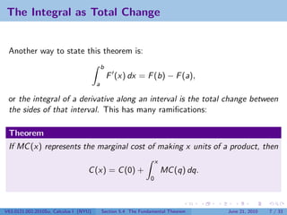 The Integral as Total Change


 Another way to state this theorem is:
                                            b
                                                F (x) dx = F (b) − F (a),
                                        a

 or the integral of a derivative along an interval is the total change between
 the sides of that interval. This has many ramiﬁcations:

 Theorem
 If MC (x) represents the marginal cost of making x units of a product, then
                                                                    x
                                   C (x) = C (0) +                      MC (q) dq.
                                                                0




V63.0121.002.2010Su, Calculus I (NYU)       Section 5.4 The Fundamental Theorem      June 21, 2010   7 / 33
 