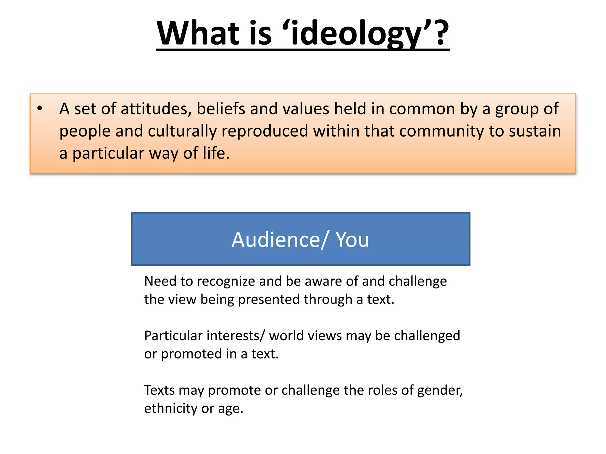 • A set of attitudes, beliefs and values held in common by a group of
people and culturally reproduced within that community to sustain
a particular way of life.
Audience/ You
Need to recognize and be aware of and challenge
the view being presented through a text.
Particular interests/ world views may be challenged
or promoted in a text.
Texts may promote or challenge the roles of gender,
ethnicity or age.
What is ‘ideology’?
 