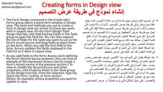 Abdullatif Tarakji
abdotarakji@gmail.com Creating forms in Design view
‫التصميم‬ ‫عرض‬ ‫طريقة‬ ‫في‬ ‫نموذج‬ ‫إنشاء‬
• The Form Design command in the Create tab’s
Forms group opens a blank form window in Design
view. The tools and methods you use to create a
form in Design view are similar to those you work
with in Layout view. On the Form Design Tools
Design tool tab, click Add Existing Fields in the Tools
group to open the field list. You can then expand
the list of fields for the table you want to use as the
form’s record source and drag fields to place them
on the form. When you add the first field to the
form, Access updates the fields displayed in the
field list as it does in Layout view.
• As you add fields to the form, Access starts defining
the form’s Record Source property. (You can find an
example of the expression Access uses to create a
form’s record source in the previous section.) To
view or modify the Record Source and other
properties, click Property Sheet in the Tools group
on the Design tool tab. From the Selection Type list,
select the form, control, or form section
(Detail, for example) whose properties you want to
update or view.
•‫أمر‬‫تصميم‬‫النموذج‬‫نماذج‬ ‫مجموعة‬ ‫في‬‫عالمة‬ ‫من‬‫إنشاء‬ ‫التبويب‬‫يف‬‫تح‬
‫التصميم‬ ‫عرض‬ ‫طريقة‬ ‫في‬ ‫فارغ‬ ‫نموذج‬ ‫نافذة‬.‫واألساليب‬ ‫األدوات‬‫التي‬
‫ا‬ ‫لتلك‬ ‫مماثلة‬ ‫التصميم‬ ‫عرض‬ ‫طريقة‬ ‫في‬ ‫نموذج‬ ‫إلنشاء‬ ‫تستخدم‬‫كنت‬ ‫لتي‬
‫مع‬ ‫تعمل‬‫التخطيط‬ ‫عرض‬ ‫طريقة‬.‫ت‬ ‫أدوات‬ ‫التصميم‬ ‫أداة‬ ‫تبويب‬ ‫من‬‫صميم‬
،‫النموذج‬‫لفت‬ ‫أدوات‬ ‫مجموعة‬ ‫في‬ ‫الموجودة‬ ‫الحقول‬ ‫إضافة‬ ‫فوق‬ ‫انقر‬‫ح‬
‫الحقول‬ ‫قائمة‬.‫الذي‬ ‫للجدول‬ ‫الحقول‬ ‫قائمة‬ ‫توسيع‬ ‫ذلك‬ ‫بعد‬ ‫يمكنك‬‫تريد‬
‫لوضعها‬ ‫الحقول‬ ‫واسحب‬ ‫النموذج‬ ‫سجل‬ ‫كمصدر‬ ‫استخدامه‬‫النمو‬ ‫في‬‫ذج‬.
‫النموذج‬ ‫إلى‬ ‫األول‬ ‫الحقل‬ ‫إضافة‬ ‫عند‬‫الحقول‬ ‫يحدث‬ ‫أكسيس‬‫المعرو‬‫ضة‬
‫تخطيط‬ ‫عرض‬ ‫في‬ ‫الحال‬ ‫هو‬ ‫كما‬ ‫الحقول‬ ‫قائمة‬ ‫في‬.
•‫عند‬،‫النموذج‬ ‫إلى‬ ‫حقول‬ ‫إضافة‬‫خصائص‬ ‫تعريف‬ ‫األكسيس‬ ‫يبدأ‬‫مصدر‬
‫للنموذج‬ ‫السجل‬( .‫يمكنك‬‫األكسيس‬ ‫يستخدمه‬ ‫التعبير‬ ‫مثال‬ ‫ايجاد‬‫إلنشاء‬
‫مصدر‬‫النموذج‬ ‫سجل‬‫السابق‬ ‫القسم‬ ‫في‬).‫مصدر‬ ‫تعديل‬ ‫أو‬ ‫لعرض‬
‫من‬ ‫وغيرها‬ ‫السجالت‬،‫الخصائص‬‫ورقة‬ ‫فوق‬ ‫انقر‬‫الخصائص‬‫في‬
‫تصميم‬ ‫أداة‬ ‫التبويب‬ ‫عالمة‬ ‫في‬ ‫أدوات‬ ‫مجموعة‬.‫الت‬ ‫نوع‬ ‫القائمة‬ ‫من‬،‫حديد‬
‫حدد‬،‫التحكم‬ ‫عناصر‬ ،‫نموذج‬‫أو‬‫قسم‬‫النموذج‬
(‫التفصيل‬‫المثال‬ ‫سبيل‬ ‫على‬ ،)‫ال‬ ‫عرض‬ ‫أو‬ ‫تحديث‬ ‫تريد‬ ‫التي‬‫خصائص‬.
 