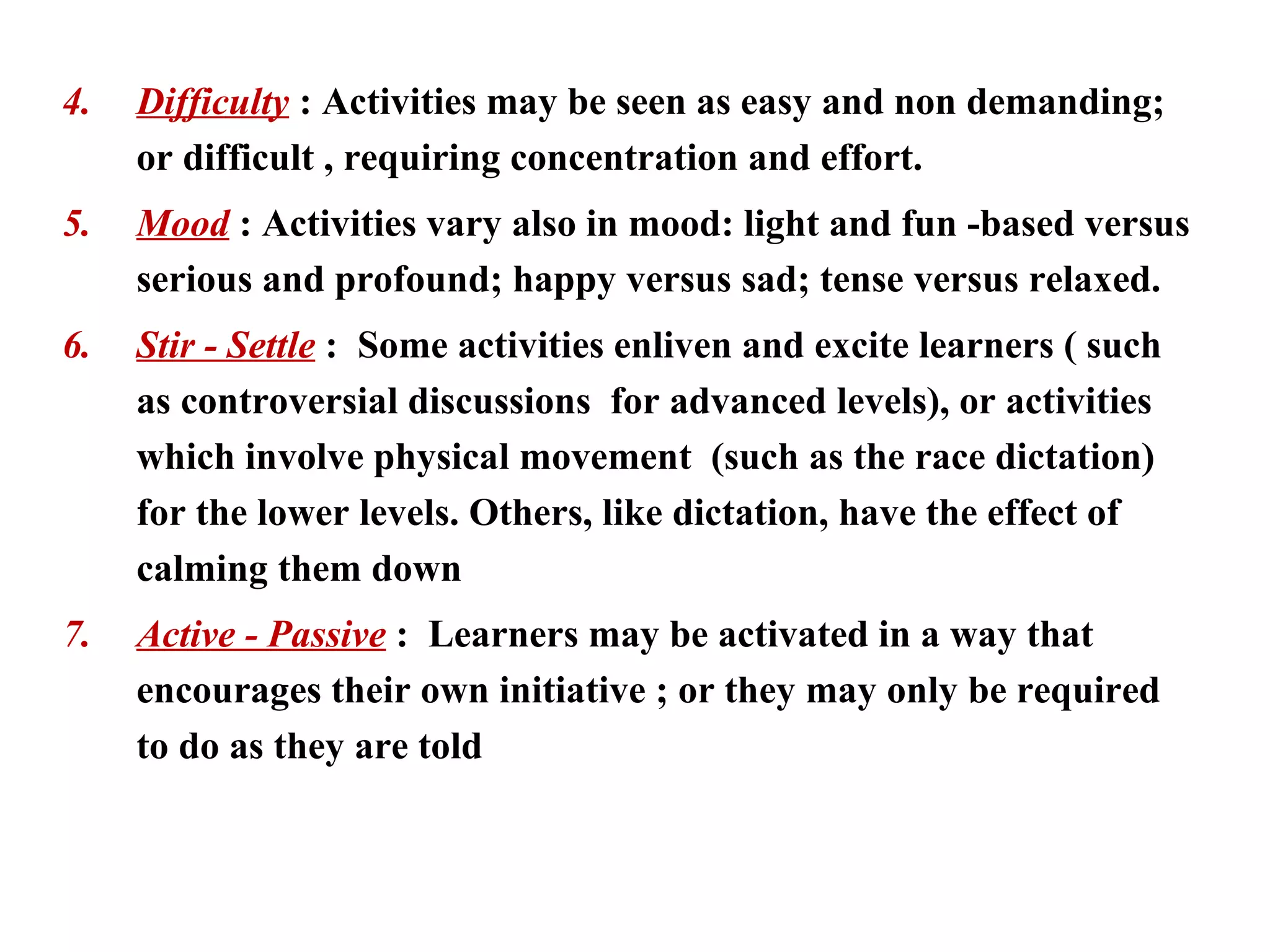 4.   Difficulty : Activities may be seen as easy and non demanding;
     or difficult , requiring concentration and effort.
5.   Mood : Activities vary also in mood: light and fun -based versus
     serious and profound; happy versus sad; tense versus relaxed.
6.   Stir - Settle : Some activities enliven and excite learners ( such
     as controversial discussions for advanced levels), or activities
     which involve physical movement (such as the race dictation)
     for the lower levels. Others, like dictation, have the effect of
     calming them down
7.   Active - Passive : Learners may be activated in a way that
     encourages their own initiative ; or they may only be required
     to do as they are told
 