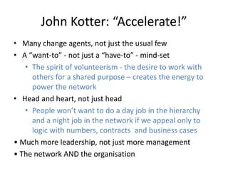 John Kotter: “Accelerate!”
• Many change agents, not just the usual few
• A “want-to” - not just a “have-to” - mind-set
• The spirit of volunteerism - the desire to work with
others for a shared purpose – creates the energy to
power the network
• Head and heart, not just head
• People won’t want to do a day job in the hierarchy
and a night job in the network if we appeal only to
logic with numbers, contracts and business cases
• Much more leadership, not just more management
• The network AND the organisation
 