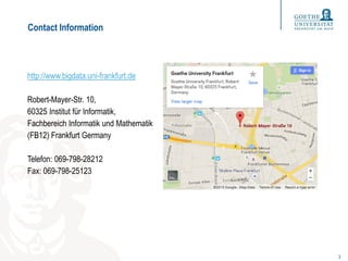 Contact Information
http://www.bigdata.uni-frankfurt.de
Robert-Mayer-Str. 10,
60325 Institut für Informatik,
Fachbereich Informatik und Mathematik
(FB12) Frankfurt Germany
Telefon: 069-798-28212
Fax: 069-798-25123
3
 