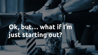 Ok, but… what if I’m
just starting out?
 