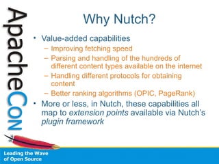 Why Nutch?
• Value-added capabilities
– Improving fetching speed
– Parsing and handling of the hundreds of
different content types available on the internet
– Handling different protocols for obtaining
content
– Better ranking algorithms (OPIC, PageRank)
• More or less, in Nutch, these capabilities all
map to extension points available via Nutch’s
plugin framework
 