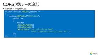 CORS ポリシーの追加
• Server – Program.cs
builder.Services.AddCors(options =>
{
options.AddPolicy("CORSPolicy",
builder =>
{
builder
.AllowAnyMethod()
.AllowAnyHeader()
.WithOrigins("http://localhost:3000",
"https://appname.azurestaticapps.net/");
});
});
 