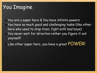 You Imagine

 You are a super hero & You have infinite powers
 You have so much good and challenging tasks (like other
 hero who used to stop train, fight with bad boys)
 You never wait for direction rather you figure it out
 yourself!
 Like other super hero, you have a great   POWER!
 