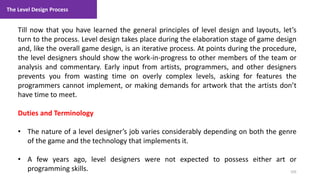 The Level Design Process
105
1. Lecture
Till now that you have learned the general principles of level design and layouts, let’s
turn to the process. Level design takes place during the elaboration stage of game design
and, like the overall game design, is an iterative process. At points during the procedure,
the level designers should show the work-in-progress to other members of the team or
analysis and commentary. Early input from artists, programmers, and other designers
prevents you from wasting time on overly complex levels, asking for features the
programmers cannot implement, or making demands for artwork that the artists don’t
have time to meet.
Duties and Terminology
• The nature of a level designer’s job varies considerably depending on both the genre
of the game and the technology that implements it.
• A few years ago, level designers were not expected to possess either art or
programming skills.
 