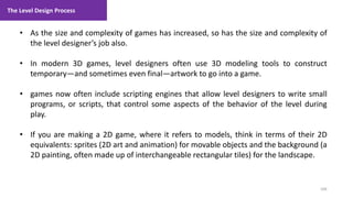 The Level Design Process
106
1. Lecture
• As the size and complexity of games has increased, so has the size and complexity of
the level designer’s job also.
• In modern 3D games, level designers often use 3D modeling tools to construct
temporary—and sometimes even final—artwork to go into a game.
• games now often include scripting engines that allow level designers to write small
programs, or scripts, that control some aspects of the behavior of the level during
play.
• If you are making a 2D game, where it refers to models, think in terms of their 2D
equivalents: sprites (2D art and animation) for movable objects and the background (a
2D painting, often made up of interchangeable rectangular tiles) for the landscape.
 
