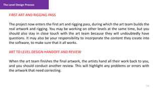 The Level Design Process
123
1. Lecture
FIRST ART AND RIGGING PASS
The project now enters the first art and rigging pass, during which the art team builds the
real artwork and rigging. You may be working on other levels at the same time, but you
should also stay in close touch with the art team because they will undoubtedly have
questions. It may also be your responsibility to incorporate the content they create into
the software, to make sure that it all works.
ART TO LEVEL DESIGN HANDOFF AND REVIEW
When the art team finishes the final artwork, the artists hand all their work back to you,
and you should conduct another review. This will highlight any problems or errors with
the artwork that need correcting.
 