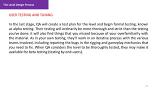 The Level Design Process
125
1. Lecture
USER TESTING AND TUNING
In the last stage, QA will create a test plan for the level and begin formal testing, known
as alpha testing. Their testing will ordinarily be more thorough and strict than the testing
you’ve done; it will also find things that you missed because of your overfamiliarity with
the material. As in your own testing, they’ll work in an iterative process with the various
teams involved, including reporting the bugs in the rigging and gameplay mechanics that
you need to fix. When QA considers the level to be thoroughly tested, they may make it
available for beta testing (testing by end-users).
 