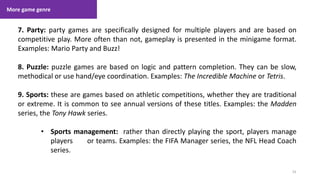 More game genre
31
1. Lecture
7. Party: party games are specifically designed for multiple players and are based on
competitive play. More often than not, gameplay is presented in the minigame format.
Examples: Mario Party and Buzz!
8. Puzzle: puzzle games are based on logic and pattern completion. They can be slow,
methodical or use hand/eye coordination. Examples: The Incredible Machine or Tetris.
9. Sports: these are games based on athletic competitions, whether they are traditional
or extreme. It is common to see annual versions of these titles. Examples: the Madden
series, the Tony Hawk series.
• Sports management: rather than directly playing the sport, players manage
players or teams. Examples: the FIFA Manager series, the NFL Head Coach
series.
 