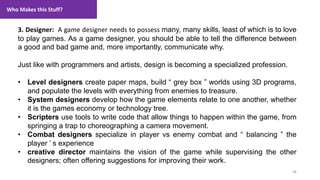 Who Makes this Stuff?
38
1. Lecture
3. Designer: A game designer needs to possess many, many skills, least of which is to love
to play games. As a game designer, you should be able to tell the difference between
a good and bad game and, more importantly, communicate why.
Just like with programmers and artists, design is becoming a specialized profession.
• Level designers create paper maps, build “ grey box ” worlds using 3D programs,
and populate the levels with everything from enemies to treasure.
• System designers develop how the game elements relate to one another, whether
it is the games economy or technology tree.
• Scripters use tools to write code that allow things to happen within the game, from
springing a trap to choreographing a camera movement.
• Combat designers specialize in player vs enemy combat and “ balancing ” the
player ’ s experience
• creative director maintains the vision of the game while supervising the other
designers; often offering suggestions for improving their work.
 