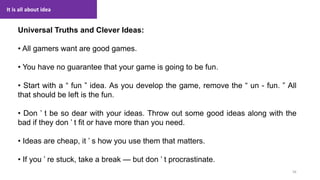 It is all about idea
56
1. Lecture
Universal Truths and Clever Ideas:
• All gamers want are good games.
• You have no guarantee that your game is going to be fun.
• Start with a “ fun ” idea. As you develop the game, remove the “ un - fun. ” All
that should be left is the fun.
• Don ’ t be so dear with your ideas. Throw out some good ideas along with the
bad if they don ’ t fit or have more than you need.
• Ideas are cheap, it ’ s how you use them that matters.
• If you ’ re stuck, take a break — but don ’ t procrastinate.
 