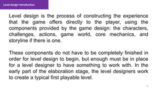 Level design introduction
58
1. Lecture
Level design is the process of constructing the experience
that the game offers directly to the player, using the
components provided by the game design: the characters,
challenges, actions, game world, core mechanics, and
storyline if there is one.
These components do not have to be completely finished in
order for level design to begin, but enough must be in place
for a level designer to have something to work with. In the
early part of the elaboration stage, the level designers work
to create a typical first playable level.
 