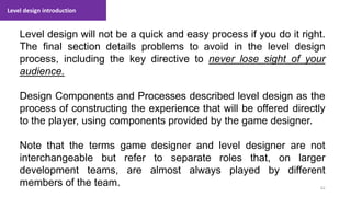 Level design introduction
62
1. Lecture
Level design will not be a quick and easy process if you do it right.
The final section details problems to avoid in the level design
process, including the key directive to never lose sight of your
audience.
Design Components and Processes described level design as the
process of constructing the experience that will be offered directly
to the player, using components provided by the game designer.
Note that the terms game designer and level designer are not
interchangeable but refer to separate roles that, on larger
development teams, are almost always played by different
members of the team.
 