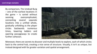 Level design examples
69
1. Lecture
By comparison, The Undead Burg
– one of the earliest locations in
the game – is varied without
seeming overcomplicated,
connecting several separate
locations into a unified whole,
gradually unfolding as the player
circles backwards numerous
times, lowering ladders and
opening passageways to create
further cohesion.
Moreover, there are secrets to discover and multiple levels to explore, each of which circles
back to the central hub, creating a nice sense of structure. Visually, it isn’t as unique, but
instead designed with far greater variation and spatial arrangement.
 