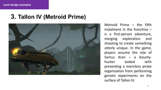 Level design examples
70
1. Lecture
3. Tallon IV (Metroid Prime)
Metroid Prime – the fifth
instalment in the franchise –
is a first-person adventure,
merging exploration and
shooting to create something
utterly unique. In the game,
players assume the role of
Samus Aran – a bounty-
hunter tasked with
preventing a merciless pirate
organization from performing
genetic experiments on the
surface of Tallon IV.
 