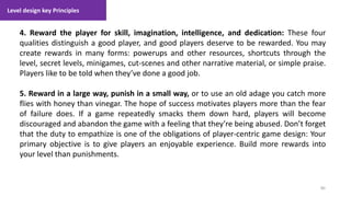 Level design key Principles
80
1. Lecture
4. Reward the player for skill, imagination, intelligence, and dedication: These four
qualities distinguish a good player, and good players deserve to be rewarded. You may
create rewards in many forms: powerups and other resources, shortcuts through the
level, secret levels, minigames, cut-scenes and other narrative material, or simple praise.
Players like to be told when they’ve done a good job.
5. Reward in a large way, punish in a small way, or to use an old adage you catch more
flies with honey than vinegar. The hope of success motivates players more than the fear
of failure does. If a game repeatedly smacks them down hard, players will become
discouraged and abandon the game with a feeling that they’re being abused. Don’t forget
that the duty to empathize is one of the obligations of player-centric game design: Your
primary objective is to give players an enjoyable experience. Build more rewards into
your level than punishments.
 