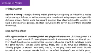 Level design key Principles
83
1. Lecture
STRATEGY GAMES
Reward planning. Strategic thinking means planning—anticipating an opponent’s moves
and preparing a defense, as well as planning attacks and considering an opponent’s possible
defensive moves. Design levels that reward planning. Give players defensible locations to
build in and important positions to attack from, but let the players discover these places for
themselves.
ROLE-PLAYING GAMES
Offer opportunities for character growth and player self-expression. Character growth is a
major player goal in any RPG; some players consider it even more important than victory.
Every level should provide opportunities to achieve character growth by whatever means
the game rewards—combat, puzzle-solving, trade, and so on. RPGs also entertain by
allowing players to express themselves; that is, to role play. Every level should include
opportunities for the player to make decisions that reflect the player’s persona in the game.
 