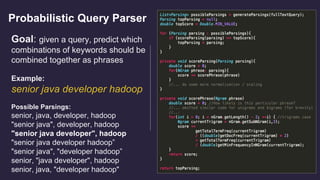 Probabilistic Query Parser
Goal: given a query, predict which
combinations of keywords should be
combined together as phrases
Example:
senior java developer hadoop
Possible Parsings:
senior, java, developer, hadoop
"senior java", developer, hadoop
"senior java developer", hadoop
"senior java developer hadoop”
"senior java", "developer hadoop”
senior, "java developer", hadoop
senior, java, "developer hadoop"
 