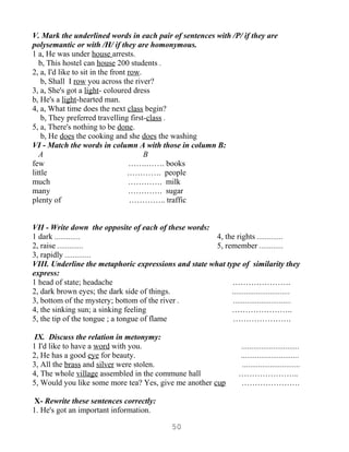 V. Mark the underlined words in each pair of sentences with /P/ if they are
polysemantic or with /H/ if they are homonymous.
1 a, He was under house arrests.
   b, This hostel can house 200 students .
2, a, I'd like to sit in the front row.
    b, Shall I row you across the river?
3, a, She's got a light- coloured dress
b, He's a light-hearted man.
4, a, What time does the next class begin?
    b, They preferred travelling first-class .
5, a, There's nothing to be done.
    b, He does the cooking and she does the washing
VI - Match the words in column A with those in column B:
   A                                    B
few                                …….……. books
little                             …………. people
much                               …………. milk
many                               …………. sugar
plenty of                           ………….. traffic


VII - Write down the opposite of each of these words:
1 dark .............                                   4, the rights .............
2, raise .............                                 5, remember ............
3, rapidly .............
VIII. Underline the metaphoric expressions and state what type of similarity they
express:
1 head of state; headache                                   ………………….
2, dark brown eyes; the dark side of things.                .............................
3, bottom of the mystery; bottom of the river .              .............................
4, the sinking sun; a sinking feeling                       …………………..
5, the tip of the tongue ; a tongue of flame                ………………….

 IX. Discuss the relation in metonymy:
1 I'd like to have a word with you.                                  .............................
2, He has a good eye for beauty.                                     .............................
3, All the brass and silver were stolen.                              .............................
4, The whole village assembled in the commune hall                   …………………..
5, Would you like some more tea? Yes, give me another cup            ………………….

 X- Rewrite these sentences correctly:
1. He's got an important information.

                                              50
 