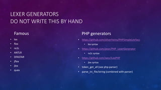 LEXER GENERATORS 
DO NOT WRITE THIS BY HAND 
Famous 
• lex 
• flex 
• re2c 
• ANTLR 
• DFASTAR 
• jflex 
• jlex 
• quex 
PHP generators 
• https://github.com/oliverheins/PHPSimpleLexYacc 
• lex syntax 
• https://github.com/pear/PHP_LexerGenerator 
• re2c syntax 
• https://github.com/wez/JLexPHP 
• jlex syntax 
• token_get_all (see php-parser) 
• parse_ini_file/string (combined with parser) 
 