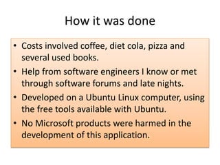 How it was done
• Costs involved coffee, diet cola, pizza and
several used books.
• Help from software engineers I know or met
through software forums and late nights.
• Developed on a Ubuntu Linux computer, using
the free tools available with Ubuntu.
• No Microsoft products were harmed in the
development of this application.
 