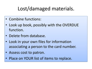 Lost/damaged materials.
• Combine functions:
• Look up book, possibly with the OVERDUE
function.
• Delete from database.
• Look in your own files for information
associating a person to the card number.
• Assess cost to patron.
• Place on YOUR list of items to replace.
 