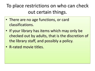 To place restrictions on who can check
out certain things.
• There are no age functions, or card
classifications.
• If your library has items which may only be
checked out by adults, that is the discretion of
the library staff, and possibly a policy.
• R-rated movie titles.
 