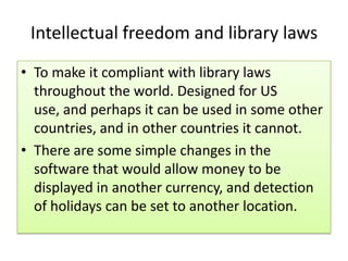 Intellectual freedom and library laws
• To make it compliant with library laws
throughout the world. Designed for US
use, and perhaps it can be used in some other
countries, and in other countries it cannot.
• There are some simple changes in the
software that would allow money to be
displayed in another currency, and detection
of holidays can be set to another location.
 