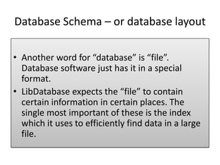 Database Schema – or database layout
• Another word for “database” is “file”.
Database software just has it in a special
format.
• LibDatabase expects the “file” to contain
certain information in certain places. The
single most important of these is the index
which it uses to efficiently find data in a large
file.
 