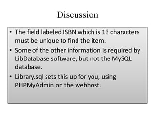 Discussion
• The field labeled ISBN which is 13 characters
must be unique to find the item.
• Some of the other information is required by
LibDatabase software, but not the MySQL
database.
• Library.sql sets this up for you, using
PHPMyAdmin on the webhost.
 
