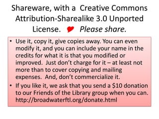 Shareware, with a Creative Commons
Attribution-Sharealike 3.0 Unported
License. Y Please share.
• Use it, copy it, give copies away. You can even
modify it, and you can include your name in the
credits for what it is that you modified or
improved. Just don’t charge for it – at least not
more than to cover copying and mailing
expenses. And, don’t commercialize it.
• If you like it, we ask that you send a $10 donation
to our Friends of the Library group when you can.
http://broadwaterftl.org/donate.html
 
