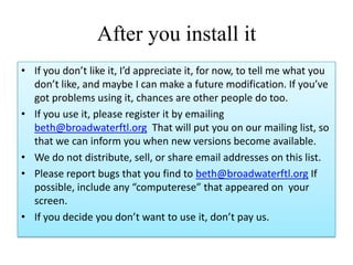 After you install it
• If you don’t like it, I’d appreciate it, for now, to tell me what you
don’t like, and maybe I can make a future modification. If you’ve
got problems using it, chances are other people do too.
• If you use it, please register it by emailing
beth@broadwaterftl.org That will put you on our mailing list, so
that we can inform you when new versions become available.
• We do not distribute, sell, or share email addresses on this list.
• Please report bugs that you find to beth@broadwaterftl.org If
possible, include any “computerese” that appeared on your
screen.
• If you decide you don’t want to use it, don’t pay us.
 