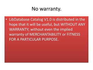 No warranty.
• LibDatabase Catalog V1.0 is distributed in the
hope that it will be useful, but WITHOUT ANY
WARRANTY; without even the implied
warranty of MERCHANTABILITY or FITNESS
FOR A PARTICULAR PURPOSE.
 