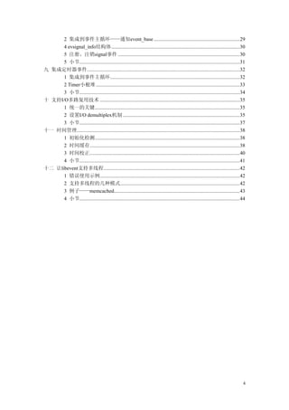 2 集成到事件主循环——通知event_base ...................................................................29
4 evsignal_info结构体....................................................................................................30
5 注册、注销signal事件 ...............................................................................................30
5 小节.............................................................................................................................31
九 集成定时器事件.......................................................................................................................32
1 集成到事件主循环.....................................................................................................32
2 Timer小根堆................................................................................................................33
3 小节.............................................................................................................................34
十 支持I/O多路复用技术 .............................................................................................................35
1 统一的关键.................................................................................................................35
2 设置I/O demultiplex机制 ...........................................................................................35
3 小节.............................................................................................................................37
十一 时间管理...............................................................................................................................38
1 初始化检测.................................................................................................................38
2 时间缓存.....................................................................................................................38
3 时间校正.....................................................................................................................40
4 小节.............................................................................................................................41
十二 让libevent支持多线程..........................................................................................................42
1 错误使用示例.............................................................................................................42
2 支持多线程的几种模式.............................................................................................42
3 例子——memcached..................................................................................................43
4 小节.............................................................................................................................44
4
 