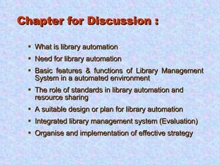 Chapter for Discussion : What is library automation Need for library automation Basic features & functions of Library Management System in a automated environment The role of standards in library automation and resource sharing A suitable design or plan for library automation Integrated library management system (Evaluation) Organise and implementation of effective strategy 
