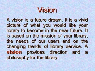 Vision A vision is a future dream. It is a vivid picture of what you would like your library to become in the near future. It is based on the mission of your library, the needs of our users and on the changing trends of library service. A  vision  provides direction and a philosophy for the library. 