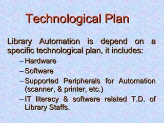 Technological Plan   Library Automation is depend on a specific technological plan, it includes: Hardware Software Supported Peripherals for Automation (scanner, & printer, etc.) IT literacy & software related T.D. of Library Staffs. 