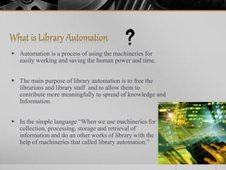 What is Library Automation
 Automation is a process of using the machineries for
easily working and saving the human power and time.
 The main purpose of library automation is to free the
librarians and library staff and to allow them to
contribute more meaningfully to spread of knowledge and
Information.
 In the simple language “When we use machineries for
collection, processing, storage and retrieval of
information and do an other works of library with the
help of machineries that called library automation.”
 