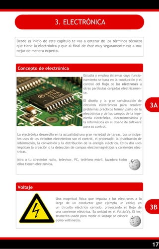 17
3. ELECTRÓNICA
Desde el inicio de este capítulo te vas a enterar de los términos técnicos
que tiene la electrónica y que al final de éste muy seguramente vas a ma-
nejar de manera experta.
Concepto de electrónica
Estudia y emplea sistemas cuyo funcio-
namiento se basa en la conducción y el
control del flujo de los electrones u
otras partículas cargadas eléctricamen-
te.
El diseño y la gran construcción de
circuitos electrónicos para resolver
problemas prácticos forman parte de la
electrónica y de los campos de la inge-
niería electrónica, electromecánica y
la informática en el diseño de software
para su control.
La electrónica desarrolla en la actualidad una gran variedad de tareas. Los principa-
les usos de los circuitos electrónicos son el control, el procesado, la distribución de
información, la conversión y la distribución de la energía eléctrica. Estos dos usos
implican la creación o la detección de campos electromagnéticos y corrientes eléc-
tricas.
Mira a tu alrededor radio, televisor, PC, teléfono móvil, lavadora todos
ellos tienen electrónica.
3A
Voltaje
Una magnitud física que impulsa a los electrones a lo
largo de un conductor (por ejemplo un cable) en
un circuito eléctrico cerrado, provocando el flujo de
una corriente eléctrica. Su unidad es el Voltio(V). El ins-
trumento usado para medir el voltaje se conoce
como voltímetro.
3B
 