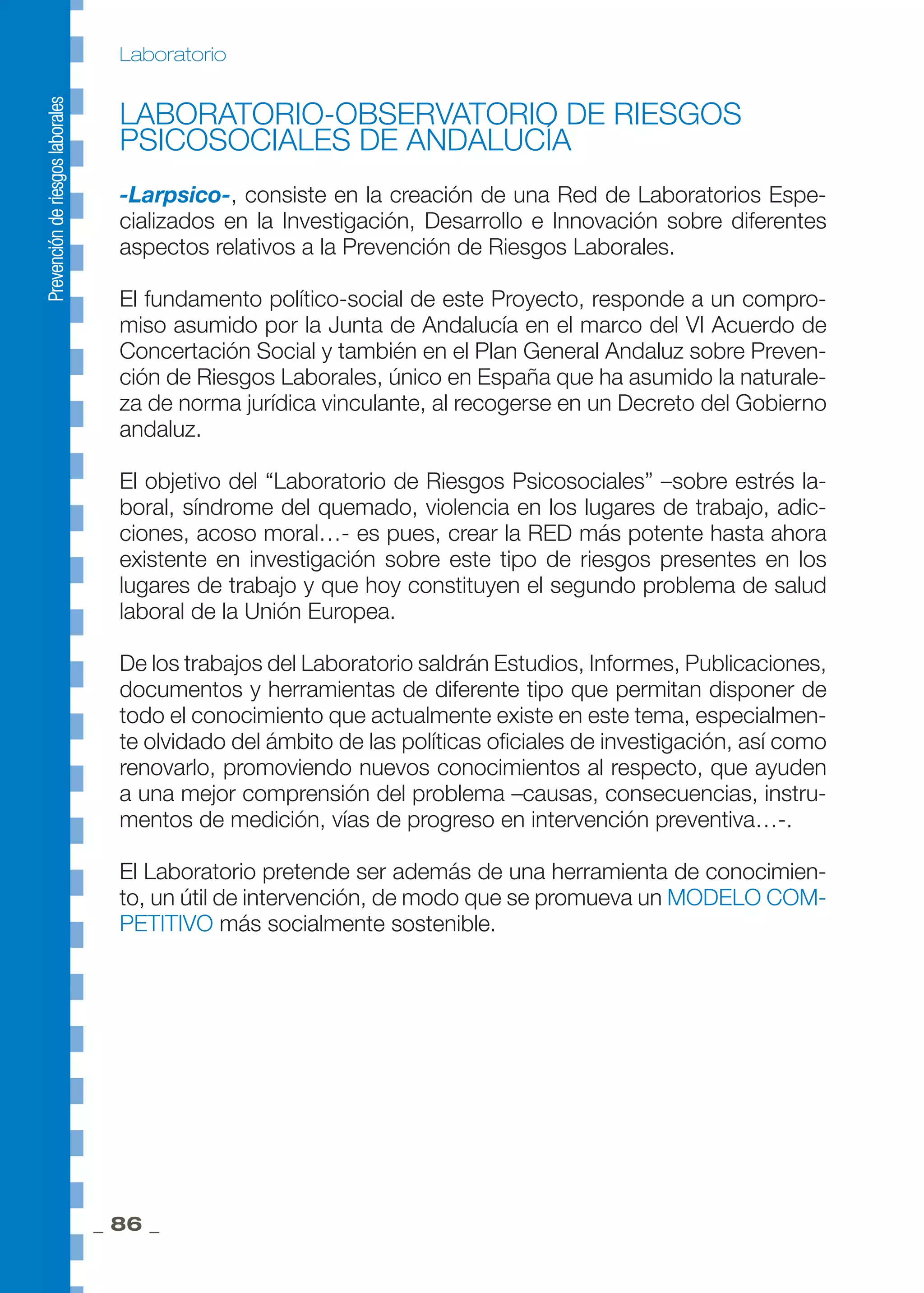 _ 86 _
Laboratorio
LABORATORIO-OBSERVATORIO DE RIESGOS
PSICOSOCIALES DE ANDALUCÍA
-Larpsico-, consiste en la creación de una Red de Laboratorios Espe-
cializados en la Investigación, Desarrollo e Innovación sobre diferentes
aspectos relativos a la Prevención de Riesgos Laborales.
El fundamento político-social de este Proyecto, responde a un compro-
miso asumido por la Junta de Andalucía en el marco del VI Acuerdo de
Concertación Social y también en el Plan General Andaluz sobre Preven-
ción de Riesgos Laborales, único en España que ha asumido la naturale-
za de norma jurídica vinculante, al recogerse en un Decreto del Gobierno
andaluz.
El objetivo del “Laboratorio de Riesgos Psicosociales” –sobre estrés la-
boral, síndrome del quemado, violencia en los lugares de trabajo, adic-
ciones, acoso moral…- es pues, crear la RED más potente hasta ahora
existente en investigación sobre este tipo de riesgos presentes en los
lugares de trabajo y que hoy constituyen el segundo problema de salud
laboral de la Unión Europea.
De los trabajos del Laboratorio saldrán Estudios, Informes, Publicaciones,
documentos y herramientas de diferente tipo que permitan disponer de
todo el conocimiento que actualmente existe en este tema, especialmen-
te olvidado del ámbito de las políticas oficiales de investigación, así como
renovarlo, promoviendo nuevos conocimientos al respecto, que ayuden
a una mejor comprensión del problema –causas, consecuencias, instru-
mentos de medición, vías de progreso en intervención preventiva…-.
El Laboratorio pretende ser además de una herramienta de conocimien-
to, un útil de intervención, de modo que se promueva un MODELO COM-
PETITIVO más socialmente sostenible.
 