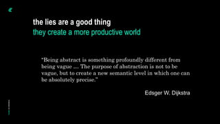 the lies are a good thing
they create a more productive world
"Being abstract is something profoundly different from
being vague … The purpose of abstraction is not to be
vague, but to create a new semantic level in which one can
be absolutely precise.”
Edsger W. Dijkstra
 