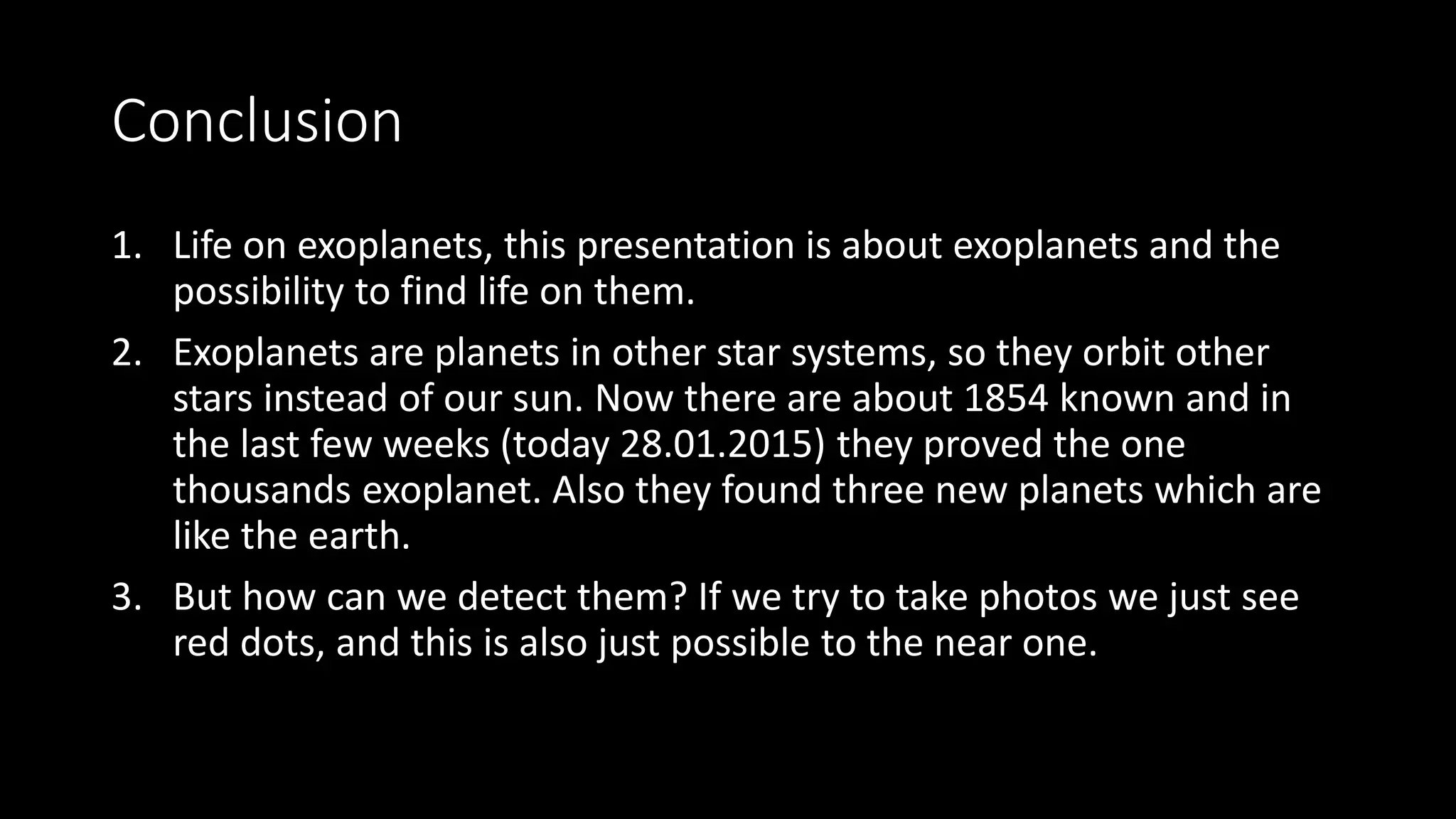 Conclusion
1. Life on exoplanets, this presentation is about exoplanets and the
possibility to find life on them.
2. Exoplanets are planets in other star systems, so they orbit other
stars instead of our sun. Now there are about 1854 known and in
the last few weeks (today 28.01.2015) they proved the one
thousands exoplanet. Also they found three new planets which are
like the earth.
3. But how can we detect them? If we try to take photos we just see
red dots, and this is also just possible to the near one.
 