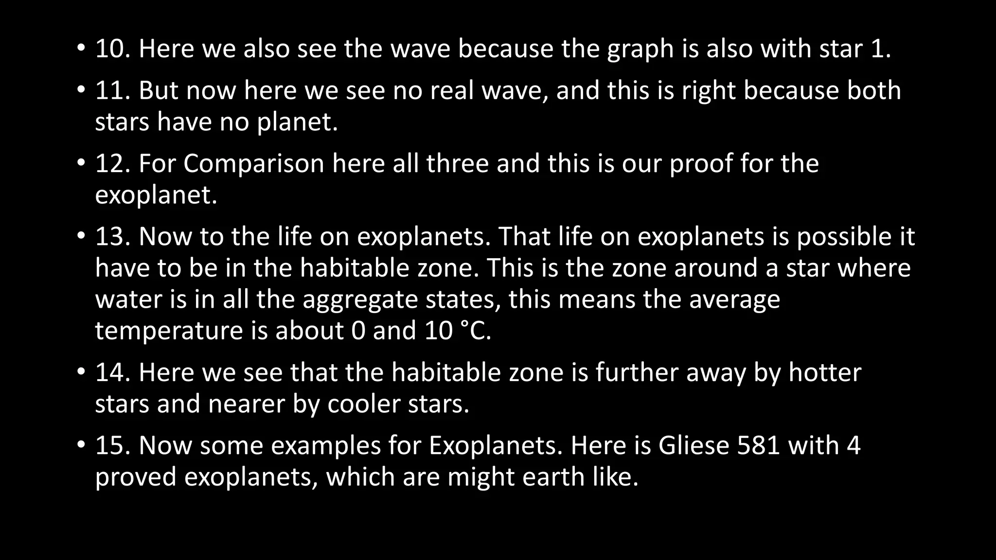 • 10. Here we also see the wave because the graph is also with star 1.
• 11. But now here we see no real wave, and this is right because both
stars have no planet.
• 12. For Comparison here all three and this is our proof for the
exoplanet.
• 13. Now to the life on exoplanets. That life on exoplanets is possible it
have to be in the habitable zone. This is the zone around a star where
water is in all the aggregate states, this means the average
temperature is about 0 and 10 °C.
• 14. Here we see that the habitable zone is further away by hotter
stars and nearer by cooler stars.
• 15. Now some examples for Exoplanets. Here is Gliese 581 with 4
proved exoplanets, which are might earth like.
 