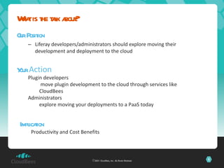 Our Position Liferay developers/administrators should explore moving their development and deployment to the cloud What is the talk about? ©2011 CloudBees, Inc. All Rights Reserved Your  Action Plugin developers move plugin development to the cloud through services like CloudBees Administrators explore moving your deployments to a PaaS today Implication Productivity and Cost Benefits 