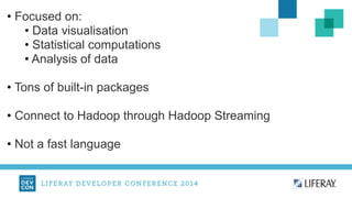 • Focused on: 
• Data visualisation 
• Statistical computations 
• Analysis of data 
! 
• Tons of built-in packages 
! 
• Connect to Hadoop through Hadoop Streaming 
! 
• Not a fast language 
 