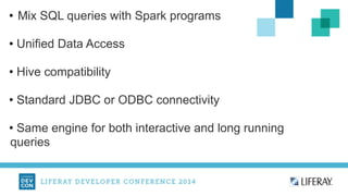 • Mix SQL queries with Spark programs 
! 
• Unified Data Access 
! 
• Hive compatibility 
! 
• Standard JDBC or ODBC connectivity 
! 
• Same engine for both interactive and long running 
queries 
 