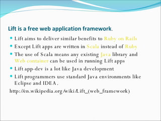 Lift   is a   free web application framework .  Lift aims to deliver similar benefits to  Ruby on Rails Except Lift apps are written in  Scala  instead of  Ruby The use of Scala means any existing  Java  library and  Web container  can be used in running Lift apps Lift app-dev is a lot like Java development Lift programmers use standard Java environments like Eclipse and IDEA.  http://en.wikipedia.org/wiki/Lift_(web_framework) 